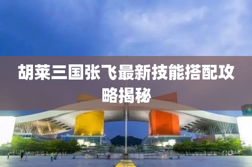 胡萊三國張飛最新技能搭配攻略揭秘