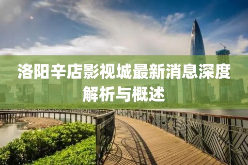 洛陽辛店影視城最新消息深度解析與概述