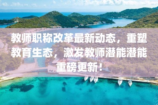 教師職稱改革最新動態(tài)，重塑教育生態(tài)，激發(fā)教師潛能潛能重磅更新！