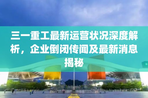三一重工最新運(yùn)營狀況深度解析，企業(yè)倒閉傳聞及最新消息揭秘