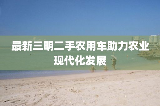 最新三明二手農(nóng)用車助力農(nóng)業(yè)現(xiàn)代化發(fā)展