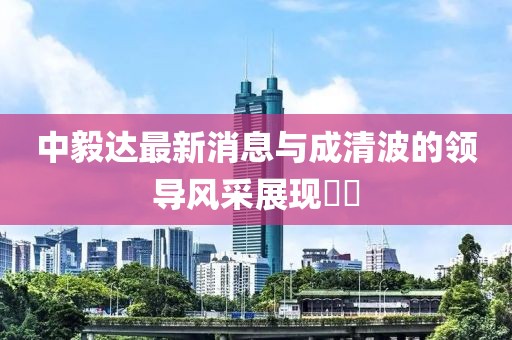 中毅達最新消息與成清波的領(lǐng)導(dǎo)風(fēng)采展現(xiàn)??