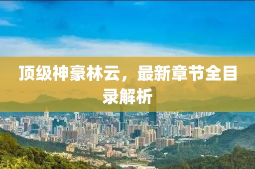 頂級神豪林云，最新章節(jié)全目錄解析