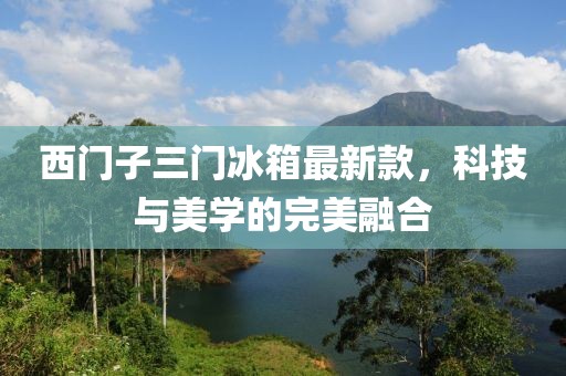西門子三門冰箱最新款，科技與美學(xué)的完美融合