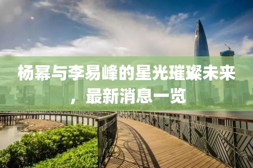 楊冪與李易峰的星光璀璨未來，最新消息一覽