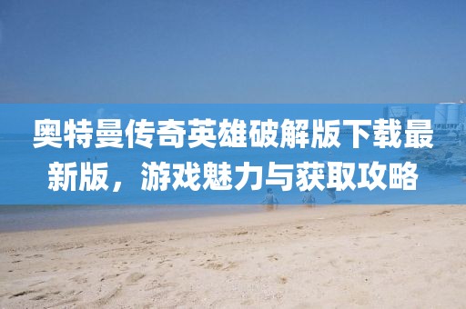 奧特曼傳奇英雄破解版下載最新版，游戲魅力與獲取攻略