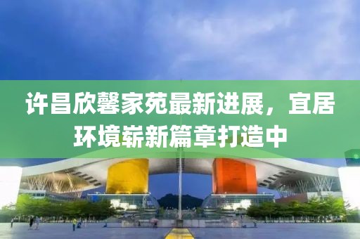 許昌欣馨家苑最新進(jìn)展，宜居環(huán)境嶄新篇章打造中