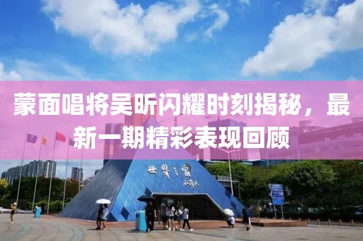 蒙面唱將吳昕閃耀時刻揭秘，最新一期精彩表現(xiàn)回顧