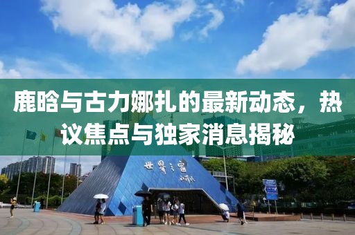 鹿晗與古力娜扎的最新動態(tài)，熱議焦點與獨家消息揭秘