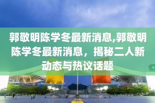 郭敬明陳學(xué)冬最新消息,郭敬明陳學(xué)冬最新消息，揭秘二人新動態(tài)與熱議話題