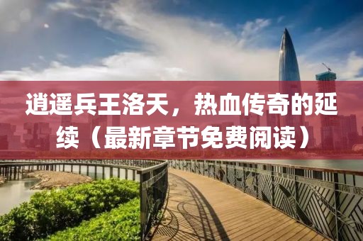 逍遙兵王洛天，熱血傳奇的延續(xù)（最新章節(jié)免費(fèi)閱讀）