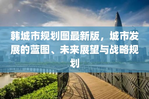 韓城市規(guī)劃圖最新版，城市發(fā)展的藍(lán)圖、未來(lái)展望與戰(zhàn)略規(guī)劃
