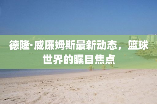 德隆·威廉姆斯最新動(dòng)態(tài)，籃球世界的矚目焦點(diǎn)