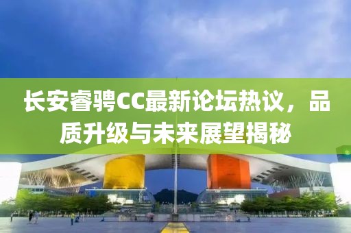 長安睿騁CC最新論壇熱議，品質升級與未來展望揭秘