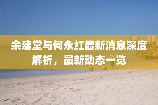 余建堂與何永紅最新消息深度解析，最新動(dòng)態(tài)一覽