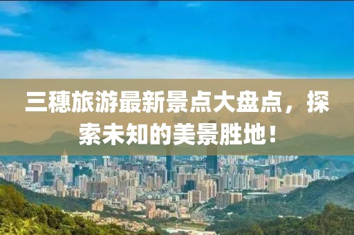 三穗旅游最新景點大盤點，探索未知的美景勝地！