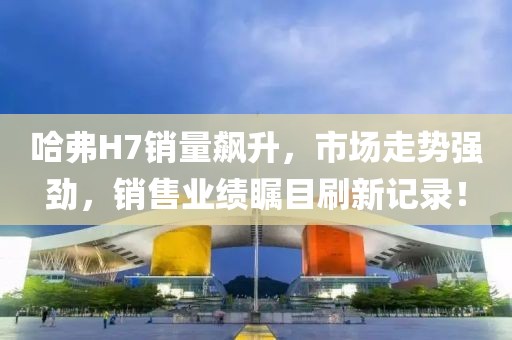 哈弗H7銷量飆升，市場走勢強(qiáng)勁，銷售業(yè)績矚目刷新記錄！