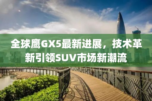 全球鷹GX5最新進(jìn)展，技術(shù)革新引領(lǐng)SUV市場(chǎng)新潮流