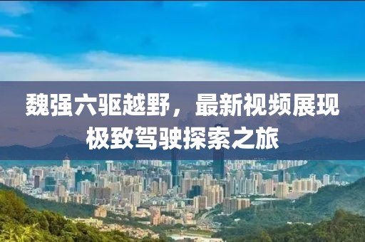 魏強六驅(qū)越野，最新視頻展現(xiàn)極致駕駛探索之旅