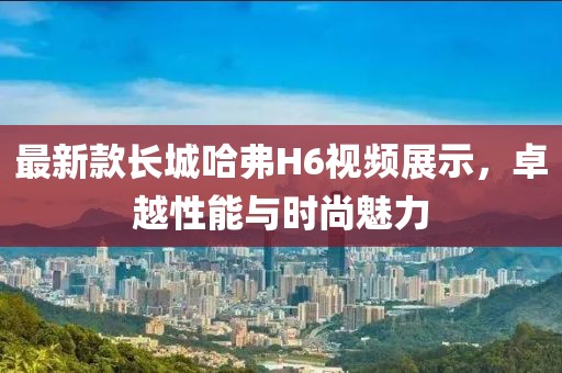 最新款長城哈弗H6視頻展示，卓越性能與時尚魅力