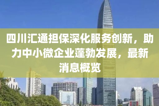 四川匯通擔(dān)保深化服務(wù)創(chuàng)新，助力中小微企業(yè)蓬勃發(fā)展，最新消息概覽