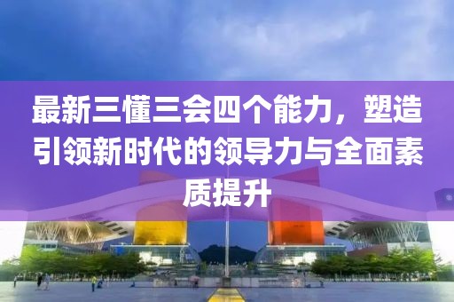最新三懂三會四個能力，塑造引領(lǐng)新時代的領(lǐng)導(dǎo)力與全面素質(zhì)提升