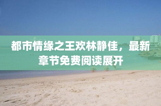 都市情緣之王歡林靜佳，最新章節(jié)免費閱讀展開