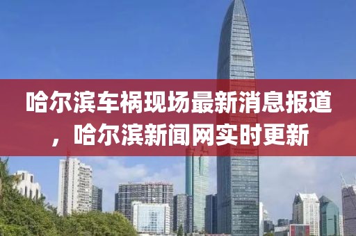 哈爾濱車禍現(xiàn)場最新消息報(bào)道，哈爾濱新聞網(wǎng)實(shí)時(shí)更新