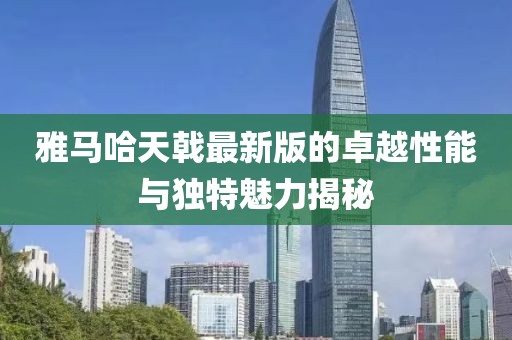 雅馬哈天戟最新版的卓越性能與獨(dú)特魅力揭秘