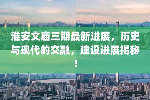 淮安文廟三期最新進(jìn)展，歷史與現(xiàn)代的交融，建設(shè)進(jìn)展揭秘！