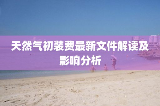 天然氣初裝費最新文件解讀及影響分析
