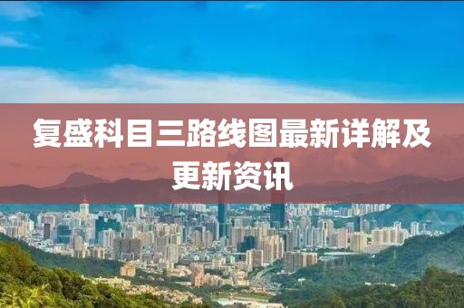 復(fù)盛科目三路線圖最新詳解及更新資訊