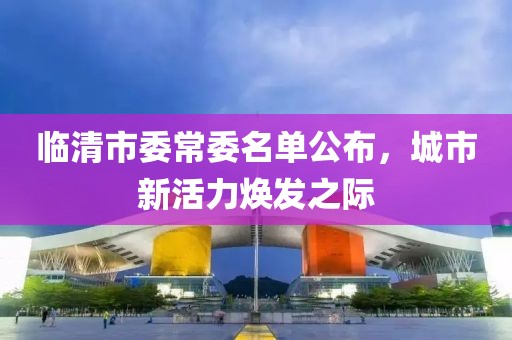 臨清市委常委名單公布，城市新活力煥發(fā)之際