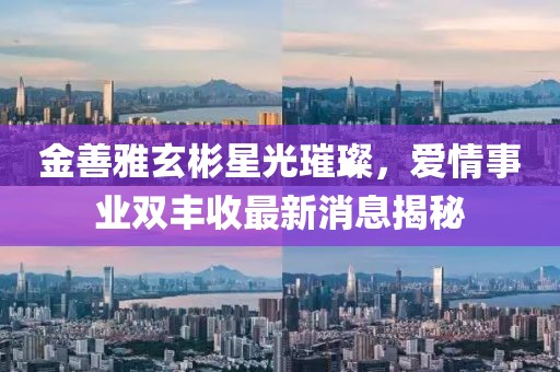 金善雅玄彬星光璀璨，愛情事業(yè)雙豐收最新消息揭秘