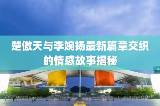 楚傲天與李婉揚(yáng)最新篇章交織的情感故事揭秘