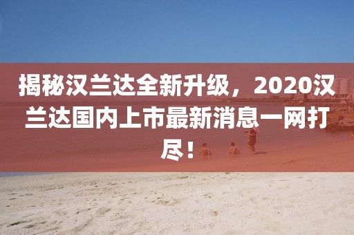 揭秘漢蘭達全新升級，2020漢蘭達國內上市最新消息一網打盡！