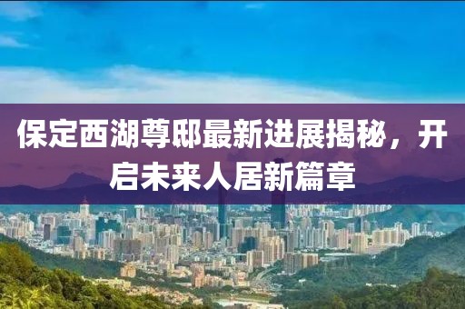 保定西湖尊邸最新進(jìn)展揭秘，開(kāi)啟未來(lái)人居新篇章