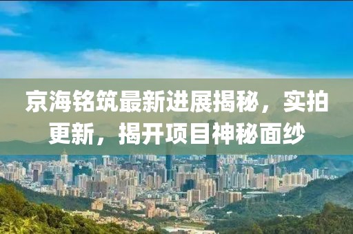京海銘筑最新進(jìn)展揭秘，實(shí)拍更新，揭開(kāi)項(xiàng)目神秘面紗