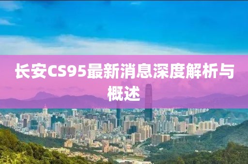 長(zhǎng)安CS95最新消息深度解析與概述