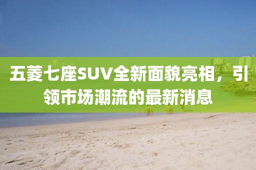 五菱七座SUV全新面貌亮相，引領(lǐng)市場潮流的最新消息