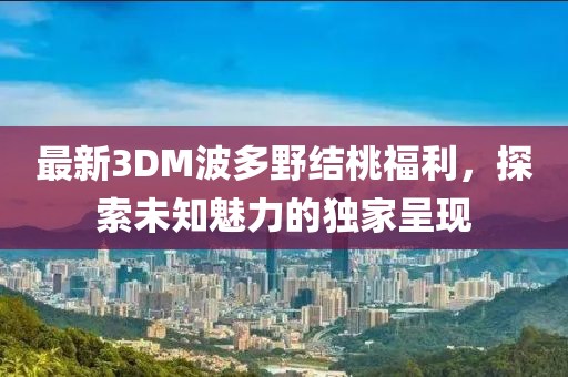 最新3DM波多野結(jié)桃福利，探索未知魅力的獨家呈現(xiàn)