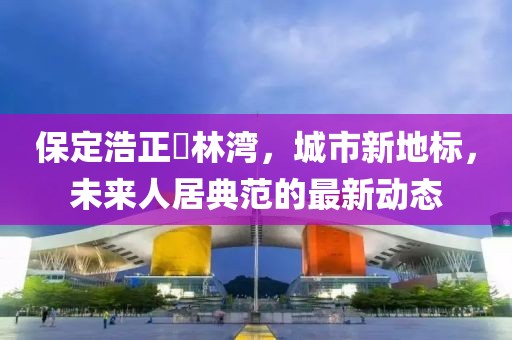 保定浩正渼林灣，城市新地標(biāo)，未來人居典范的最新動態(tài)