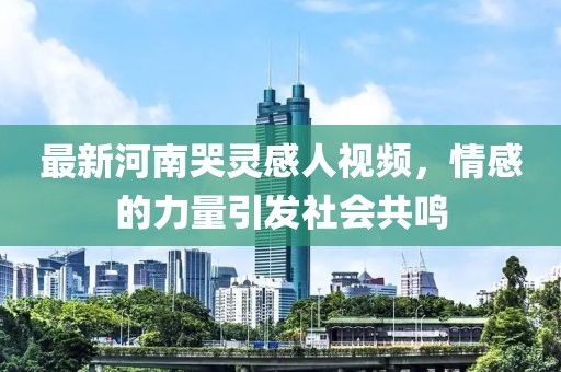 最新河南哭靈感人視頻，情感的力量引發(fā)社會(huì)共鳴