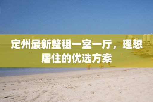 定州最新整租一室一廳，理想居住的優(yōu)選方案