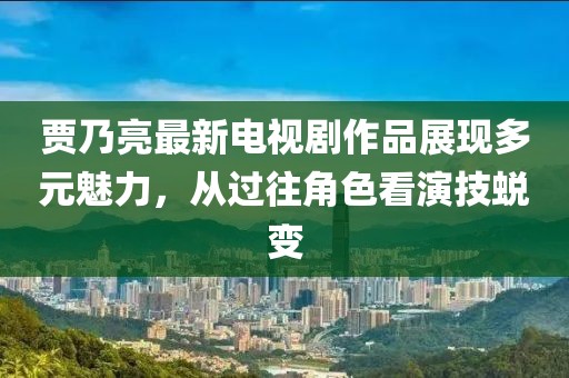 賈乃亮最新電視劇作品展現(xiàn)多元魅力，從過往角色看演技蛻變