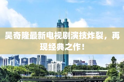 吳奇隆最新電視劇演技炸裂，再現(xiàn)經(jīng)典之作！
