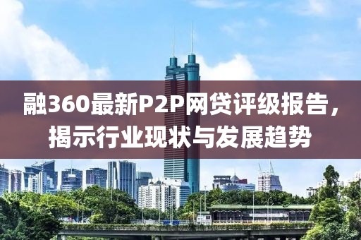融360最新P2P網(wǎng)貸評級報告，揭示行業(yè)現(xiàn)狀與發(fā)展趨勢