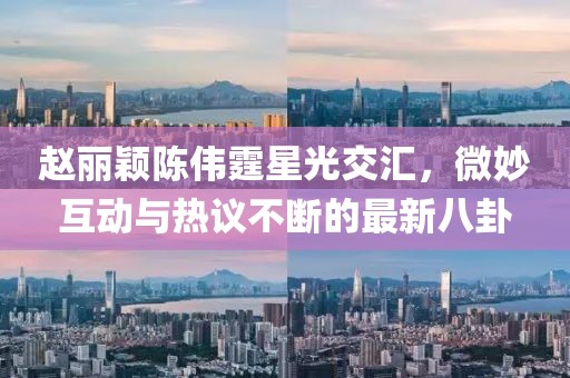 趙麗穎陳偉霆星光交匯，微妙互動(dòng)與熱議不斷的最新八卦