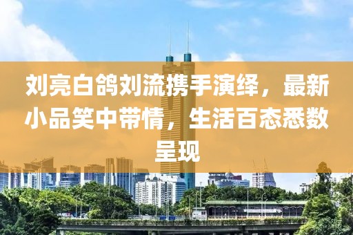 劉亮白鴿劉流攜手演繹，最新小品笑中帶情，生活百態(tài)悉數(shù)呈現(xiàn)