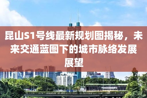 昆山S1號(hào)線最新規(guī)劃圖揭秘，未來(lái)交通藍(lán)圖下的城市脈絡(luò)發(fā)展展望